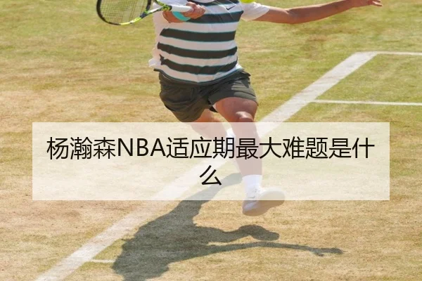 杨瀚森NBA适应期最大难题是什么